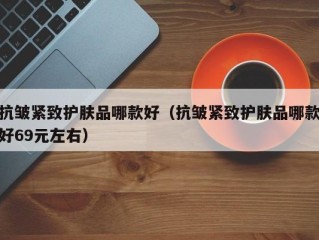 抗皱紧致护肤品哪款好（抗皱紧致护肤品哪款好69元左右）