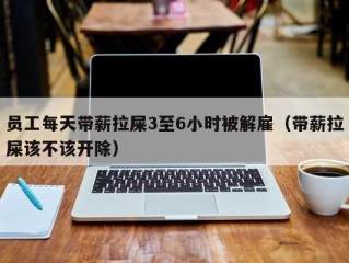 员工每天带薪拉屎3至6小时被解雇（带薪拉屎该不该开除）