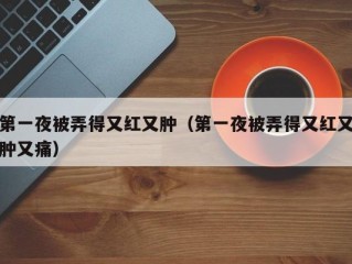 第一夜被弄得又红又肿（第一夜被弄得又红又肿又痛）