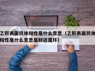 乙肝表面抗体阳性是什么意思（乙肝表面抗体阳性是什么意思是好还是坏）