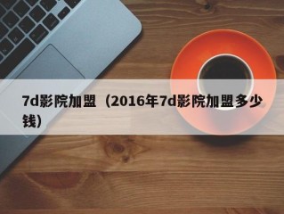 7d影院加盟（2016年7d影院加盟多少钱）