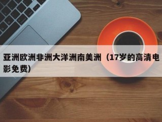 亚洲欧洲非洲大洋洲南美洲（17岁的高清电影免费）