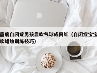 重度自闭症男孩靠吹气球成网红（自闭症宝宝吹蜡烛训练技巧）
