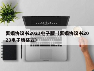 离婚协议书2023电子版（离婚协议书2023电子版格式）