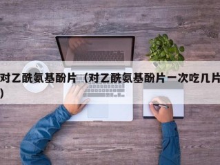 对乙酰氨基酚片（对乙酰氨基酚片一次吃几片）