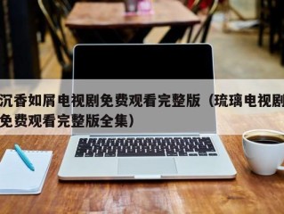 沉香如屑电视剧免费观看完整版（琉璃电视剧免费观看完整版全集）