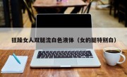 狂躁女人双腿流白色液体（女的腿特别白）