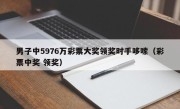 男子中5976万彩票大奖领奖时手哆嗦（彩票中奖 领奖）