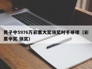 男子中5976万彩票大奖领奖时手哆嗦（彩票中奖 领奖）