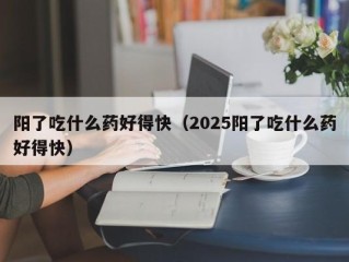 阳了吃什么药好得快（2025阳了吃什么药好得快）