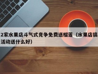 2家水果店斗气式竞争免费送榴莲（水果店搞活动送什么好）