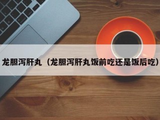 龙胆泻肝丸（龙胆泻肝丸饭前吃还是饭后吃）