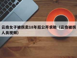 云南女子被拐卖18年后公开求助（云南被拐人员视频）