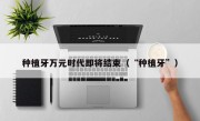 种植牙万元时代即将结束（“种植牙”）