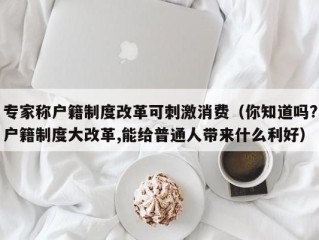 专家称户籍制度改革可刺激消费（你知道吗?户籍制度大改革,能给普通人带来什么利好）