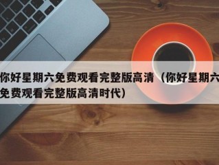 你好星期六免费观看完整版高清（你好星期六免费观看完整版高清时代）
