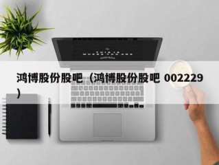 鸿博股份股吧（鸿博股份股吧 002229）