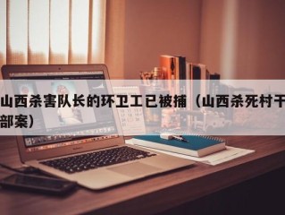 山西杀害队长的环卫工已被捕（山西杀死村干部案）