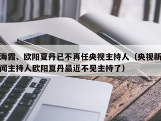 海霞、欧阳夏丹已不再任央视主持人（央视新闻主持人欧阳夏丹最近不见主持了）