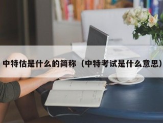中特估是什么的简称（中特考试是什么意思）