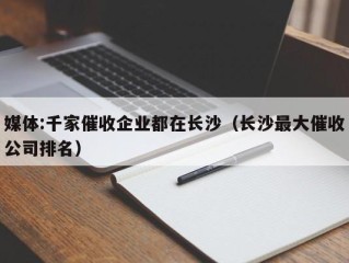 媒体:千家催收企业都在长沙（长沙最大催收公司排名）