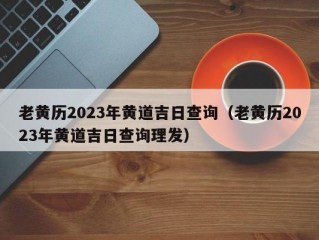 老黄历2023年黄道吉日查询（老黄历2023年黄道吉日查询理发）