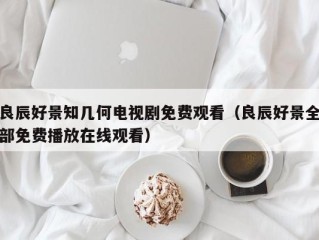 良辰好景知几何电视剧免费观看（良辰好景全部免费播放在线观看）