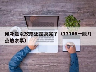 候补是没放票还是卖完了（12306一般几点放余票）