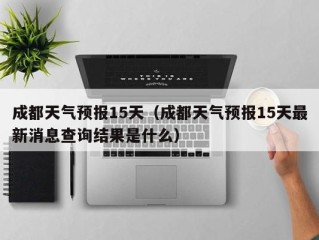 成都天气预报15天（成都天气预报15天最新消息查询结果是什么）