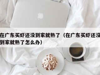 在广东买虾还没到家就熟了（在广东买虾还没到家就熟了怎么办）
