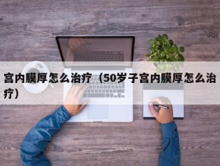 宫内膜厚怎么治疗（50岁子宫内膜厚怎么治疗）