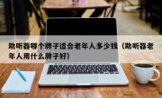 助听器哪个牌子适合老年人多少钱（助听器老年人用什么牌子好）