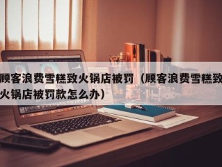 顾客浪费雪糕致火锅店被罚（顾客浪费雪糕致火锅店被罚款怎么办）