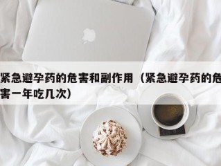 紧急避孕药的危害和副作用（紧急避孕药的危害一年吃几次）