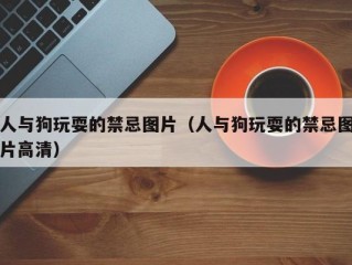 人与狗玩耍的禁忌图片（人与狗玩耍的禁忌图片高清）