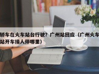 轿车在火车站台行驶？广州站回应（广州火车站开车接人停哪里）