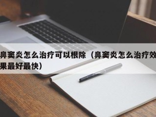 鼻窦炎怎么治疗可以根除（鼻窦炎怎么治疗效果最好最快）