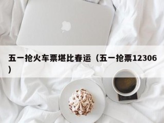 五一抢火车票堪比春运（五一抢票12306）