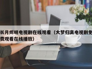 长月烬明电视剧在线观看（大梦归离电视剧免费观看在线播放）