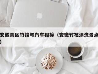 安徽景区竹筏与汽车相撞（安徽竹筏漂流景点）