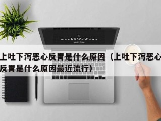 上吐下泻恶心反胃是什么原因（上吐下泻恶心反胃是什么原因最近流行）
