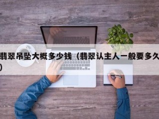 翡翠吊坠大概多少钱（翡翠认主人一般要多久）