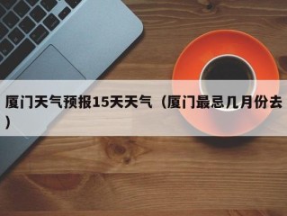 厦门天气预报15天天气（厦门最忌几月份去）