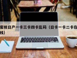 蜜桃日产一卡三卡四卡乱码（日卡一卡二卡在线）