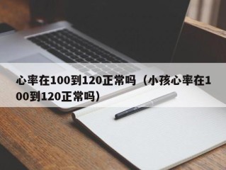 心率在100到120正常吗（小孩心率在100到120正常吗）