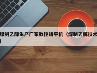 煤制乙醇生产厂家数控矫平机（煤制乙醇技术）