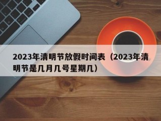 2023年清明节放假时间表（2023年清明节是几月几号星期几）