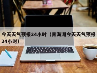 今天天气预报24小时（青海湖今天天气预报24小时）