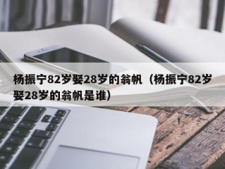 杨振宁82岁娶28岁的翁帆（杨振宁82岁娶28岁的翁帆是谁）