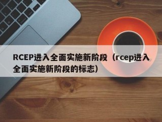 RCEP进入全面实施新阶段（rcep进入全面实施新阶段的标志）